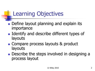 © Wiley 2010 2
Learning Objectives
 Define layout planning and explain its
importance
 Identify and describe different types of
layouts
 Compare process layouts & product
layouts
 Describe the steps involved in designing a
process layout
 