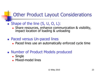 © Wiley 2010 23
Other Product Layout Considerations
 Shape of the line (S, U, O, L):
 Share resources, enhance communication & visibility,
impact location of loading & unloading
 Paced versus Un-paced lines
 Paced lines use an automatically enforced cycle time
 Number of Product Models produced
 Single
 Mixed-model lines
 
