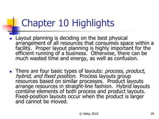 © Wiley 2010 29
Chapter 10 Highlights
 Layout planning is deciding on the best physical
arrangement of all resources that consumes space within a
facility. Proper layout planning is highly important for the
efficient running of a business. Otherwise, there can be
much wasted time and energy, as well as confusion.
 There are four basic types of layouts: process, product,
hybrid, and fixed position. Process layouts group
resources based on similar processes. Product layouts
arrange resources in straight-line fashion. Hybrid layouts
combine elements of both process and product layouts.
Fixed-position layouts occur when the product is larger
and cannot be moved.
 