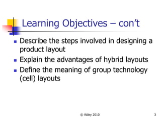 © Wiley 2010 3
Learning Objectives – con’t
 Describe the steps involved in designing a
product layout
 Explain the advantages of hybrid layouts
 Define the meaning of group technology
(cell) layouts
 