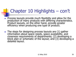 © Wiley 2010 30
Chapter 10 Highlights – con’t
 Process layouts provide much flexibility and allow for the
production of many products with differing characteristics.
Product layouts, on the other hand, provide greater
efficiency when producing one type of product.
 The steps for designing process layouts are (1) gather
information about space needs, space availability, and
closeness requirements of departments; (2) developing a
block plan or schematic of the layout; and (3) developing a
detailed layout.
 