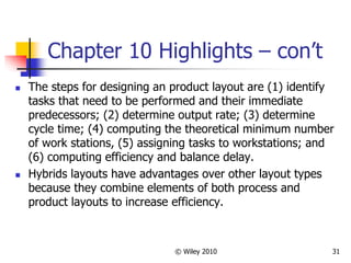 © Wiley 2010 31
Chapter 10 Highlights – con’t
 The steps for designing an product layout are (1) identify
tasks that need to be performed and their immediate
predecessors; (2) determine output rate; (3) determine
cycle time; (4) computing the theoretical minimum number
of work stations, (5) assigning tasks to workstations; and
(6) computing efficiency and balance delay.
 Hybrids layouts have advantages over other layout types
because they combine elements of both process and
product layouts to increase efficiency.
 