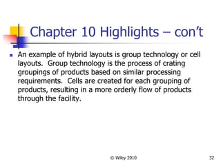 © Wiley 2010 32
Chapter 10 Highlights – con’t
 An example of hybrid layouts is group technology or cell
layouts. Group technology is the process of crating
groupings of products based on similar processing
requirements. Cells are created for each grouping of
products, resulting in a more orderly flow of products
through the facility.
 