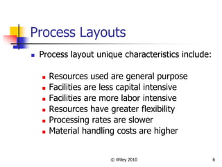 © Wiley 2010 6
Process Layouts
 Process layout unique characteristics include:
 Resources used are general purpose
 Facilities are less capital intensive
 Facilities are more labor intensive
 Resources have greater flexibility
 Processing rates are slower
 Material handling costs are higher
 