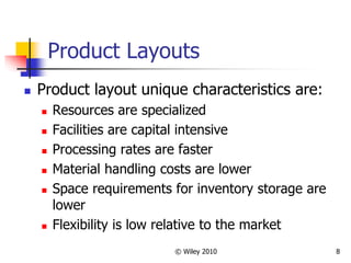 © Wiley 2010 8
Product Layouts
 Product layout unique characteristics are:
 Resources are specialized
 Facilities are capital intensive
 Processing rates are faster
 Material handling costs are lower
 Space requirements for inventory storage are
lower
 Flexibility is low relative to the market
 