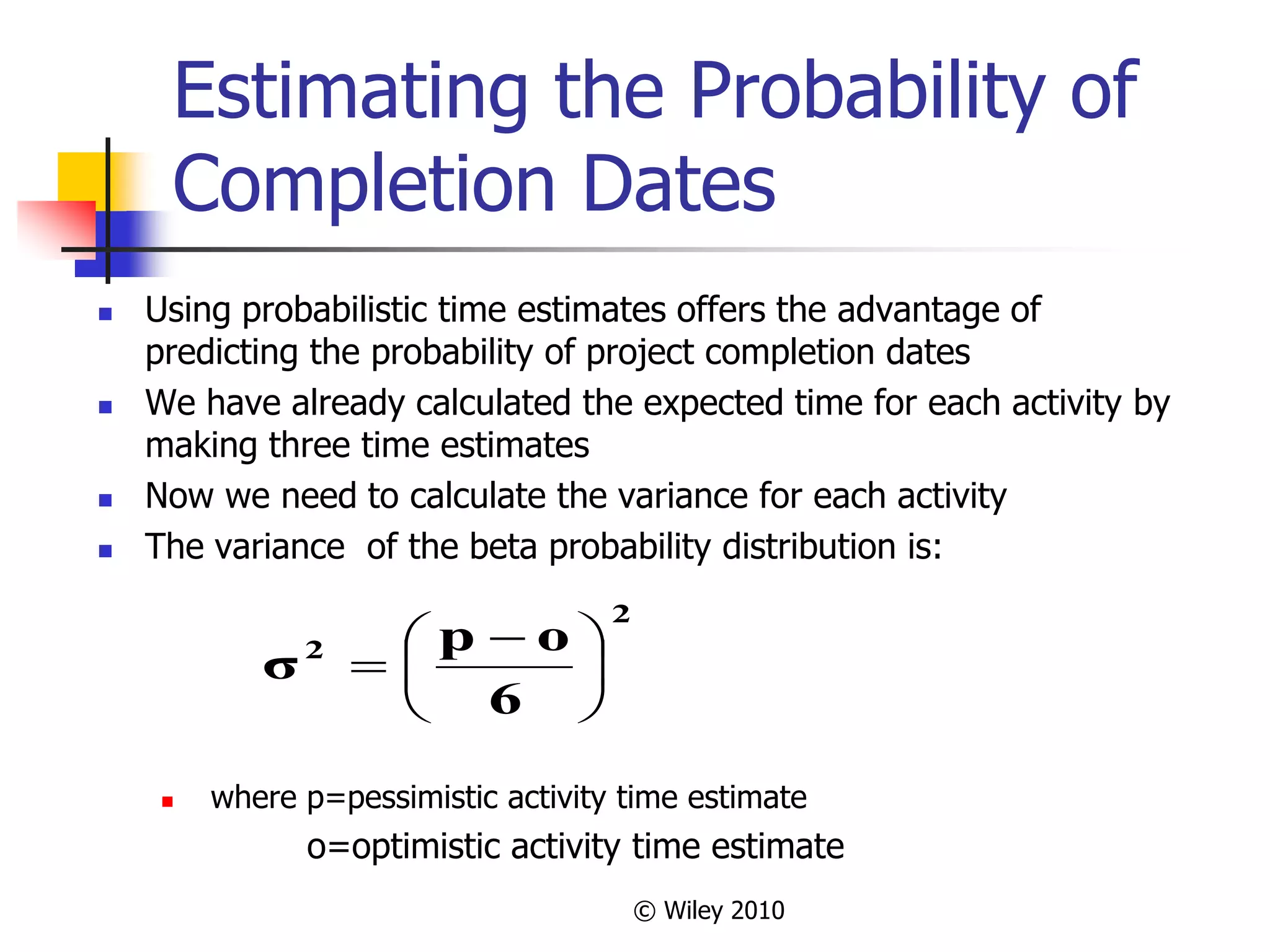 © Wiley 2010
Estimating the Probability of
Completion Dates
 Using probabilistic time estimates offers the advantage of
predicting the probability of project completion dates
 We have already calculated the expected time for each activity by
making three time estimates
 Now we need to calculate the variance for each activity
 The variance of the beta probability distribution is:
 where p=pessimistic activity time estimate
o=optimistic activity time estimate
2
2
6
o
p
σ 




 

 