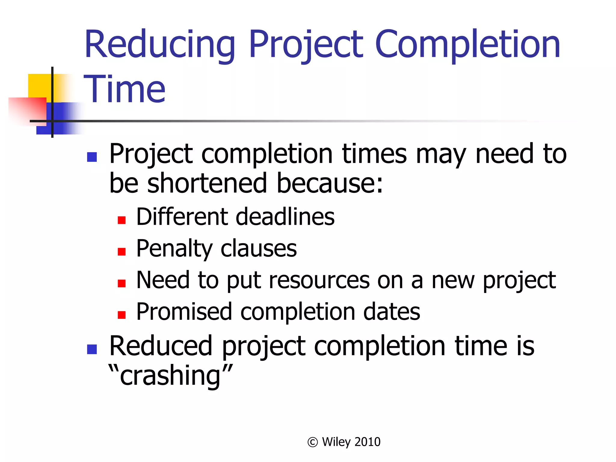 © Wiley 2010
Reducing Project Completion
Time
 Project completion times may need to
be shortened because:
 Different deadlines
 Penalty clauses
 Need to put resources on a new project
 Promised completion dates
 Reduced project completion time is
“crashing”
 