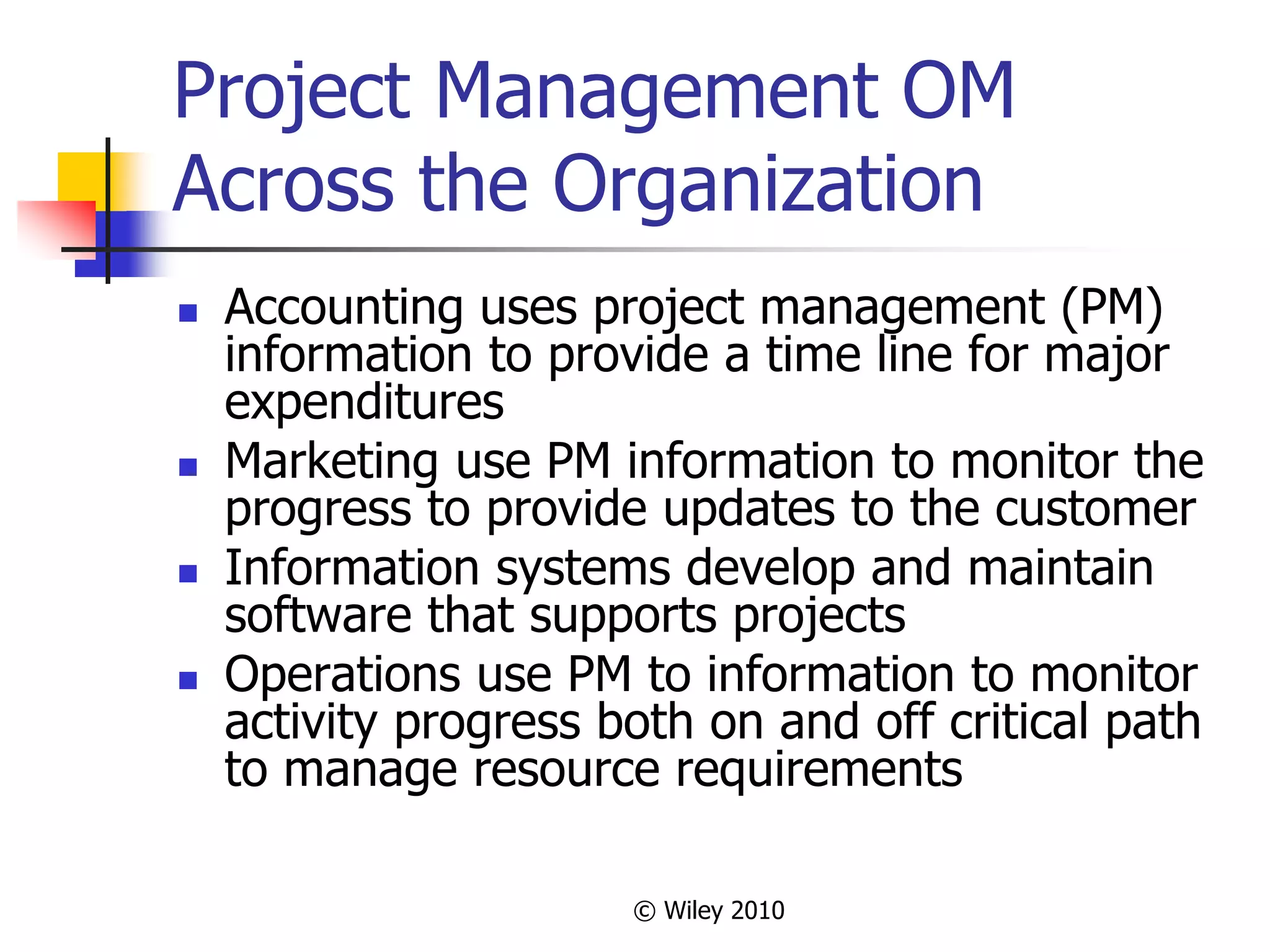 © Wiley 2010
Project Management OM
Across the Organization
 Accounting uses project management (PM)
information to provide a time line for major
expenditures
 Marketing use PM information to monitor the
progress to provide updates to the customer
 Information systems develop and maintain
software that supports projects
 Operations use PM to information to monitor
activity progress both on and off critical path
to manage resource requirements
 