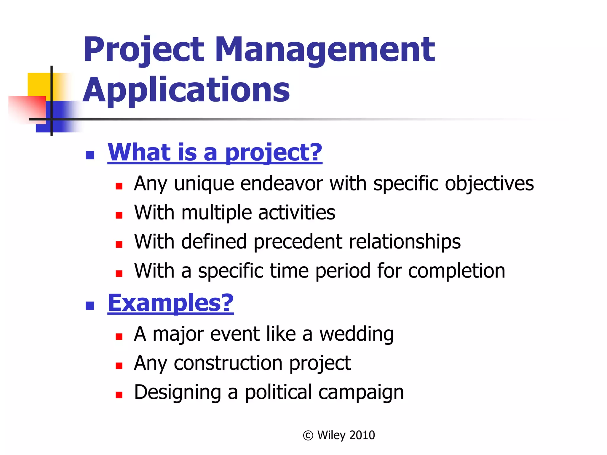 © Wiley 2010
Project Management
Applications
 What is a project?
 Any unique endeavor with specific objectives
 With multiple activities
 With defined precedent relationships
 With a specific time period for completion
 Examples?
 A major event like a wedding
 Any construction project
 Designing a political campaign
 