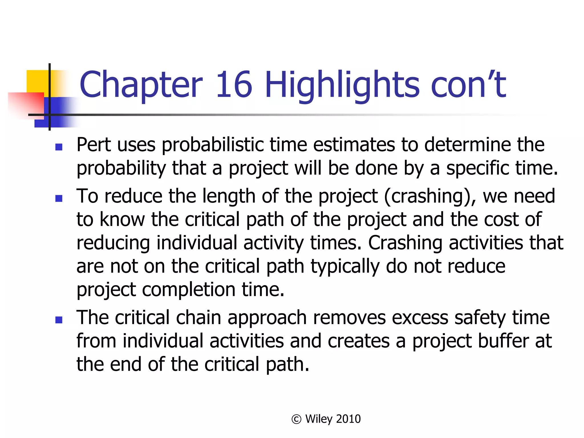 © Wiley 2010
Chapter 16 Highlights con’t
 Pert uses probabilistic time estimates to determine the
probability that a project will be done by a specific time.
 To reduce the length of the project (crashing), we need
to know the critical path of the project and the cost of
reducing individual activity times. Crashing activities that
are not on the critical path typically do not reduce
project completion time.
 The critical chain approach removes excess safety time
from individual activities and creates a project buffer at
the end of the critical path.
 