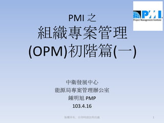 PMI 之
組織專案管理
(OPM)初階篇(一)
中衛發展中心
能源局專案管理辦公室
鍾明旭 PMP
103.4.16
1版權所有，引用時請註明出處
 