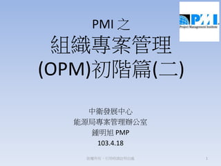 PMI 之
組織專案管理
(OPM)初階篇(二)
中衛發展中心
能源局專案管理辦公室
鍾明旭 PMP
103.4.18
1版權所有，引用時請註明出處
 
