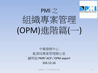 PMI 之
組織專案管理
(OPM)進階篇(一)
中衛發展中心
能源局專案管理辦公室
鍾明旭 PMP/ ACP / OPM expert
103.12.16
1版權所有，引用時請註明出處
 