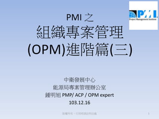 PMI 之
組織專案管理
(OPM)進階篇(三)
中衛發展中心
能源局專案管理辦公室
鍾明旭 PMP/ ACP / OPM expert
103.12.16
1版權所有，引用時請註明出處
 