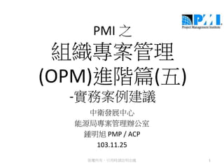 PMI 之
組織專案管理
(OPM)進階篇(五)
-實務案例建議
中衛發展中心
能源局專案管理辦公室
鍾明旭 PMP / ACP
103.11.25
1版權所有，引用時請註明出處
 