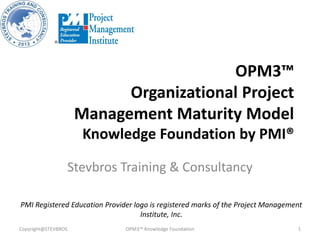 OPM3™
Organizational Project
Management Maturity Model
Knowledge Foundation by PMI®
Stevbros Training & Consultancy
Copyright@STEVBROS OPM3™ Knowledge Foundation 1
PMI Registered Education Provider logo is registered marks of the Project Management
Institute, Inc.
 