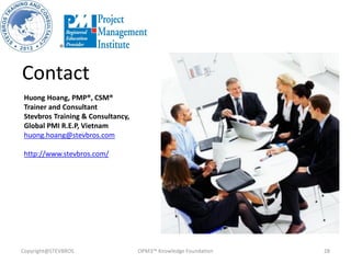 Copyright@STEVBROS OPM3™ Knowledge Foundation 28
Contact
Huong Hoang, PMP®, CSM®
Trainer and Consultant
Stevbros Training & Consultancy,
Global PMI R.E.P, Vietnam
huong.hoang@stevbros.com
http://www.stevbros.com/
 