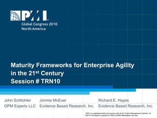 Maturity Frameworks for Enterprise Agility in the 21st CenturySession # TRN10 John Schlichter OPM Experts LLC Jimmie McEver Evidence Based Research, Inc. Richard E. Hayes Evidence Based Research, Inc. “PMI” is a registered trade and service mark of the Project Management Institute, Inc.    ©2010 Permission is granted to PMI for PMI® Marketplace use only 