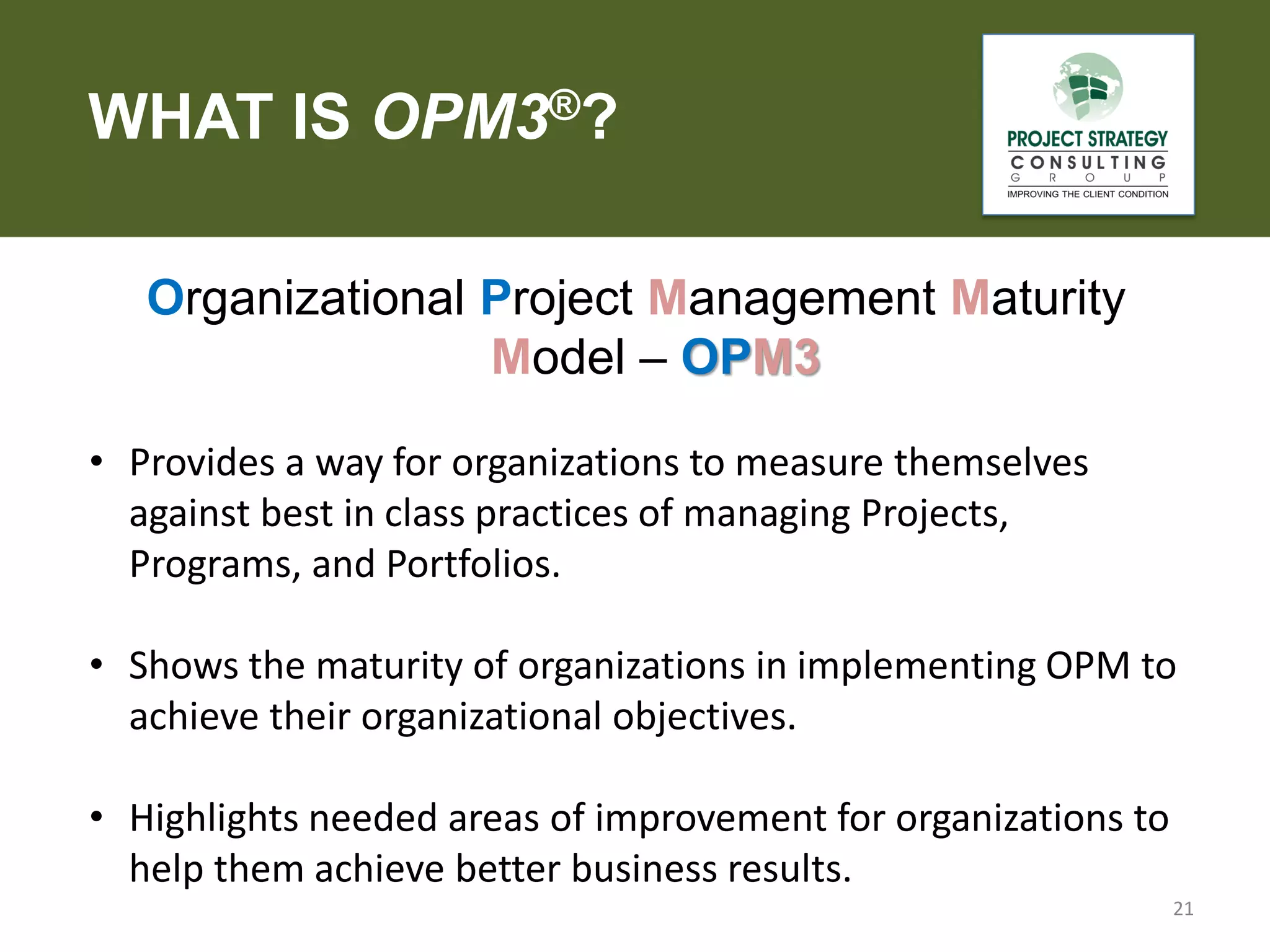 WHAT IS OPM3®?
Organizational Project Management Maturity
Model – OPM3
• Provides a way for organizations to measure themselves
against best in class practices of managing Projects,
Programs, and Portfolios.
• Shows the maturity of organizations in implementing OPM to
achieve their organizational objectives.

• Highlights needed areas of improvement for organizations to
help them achieve better business results.
21

 