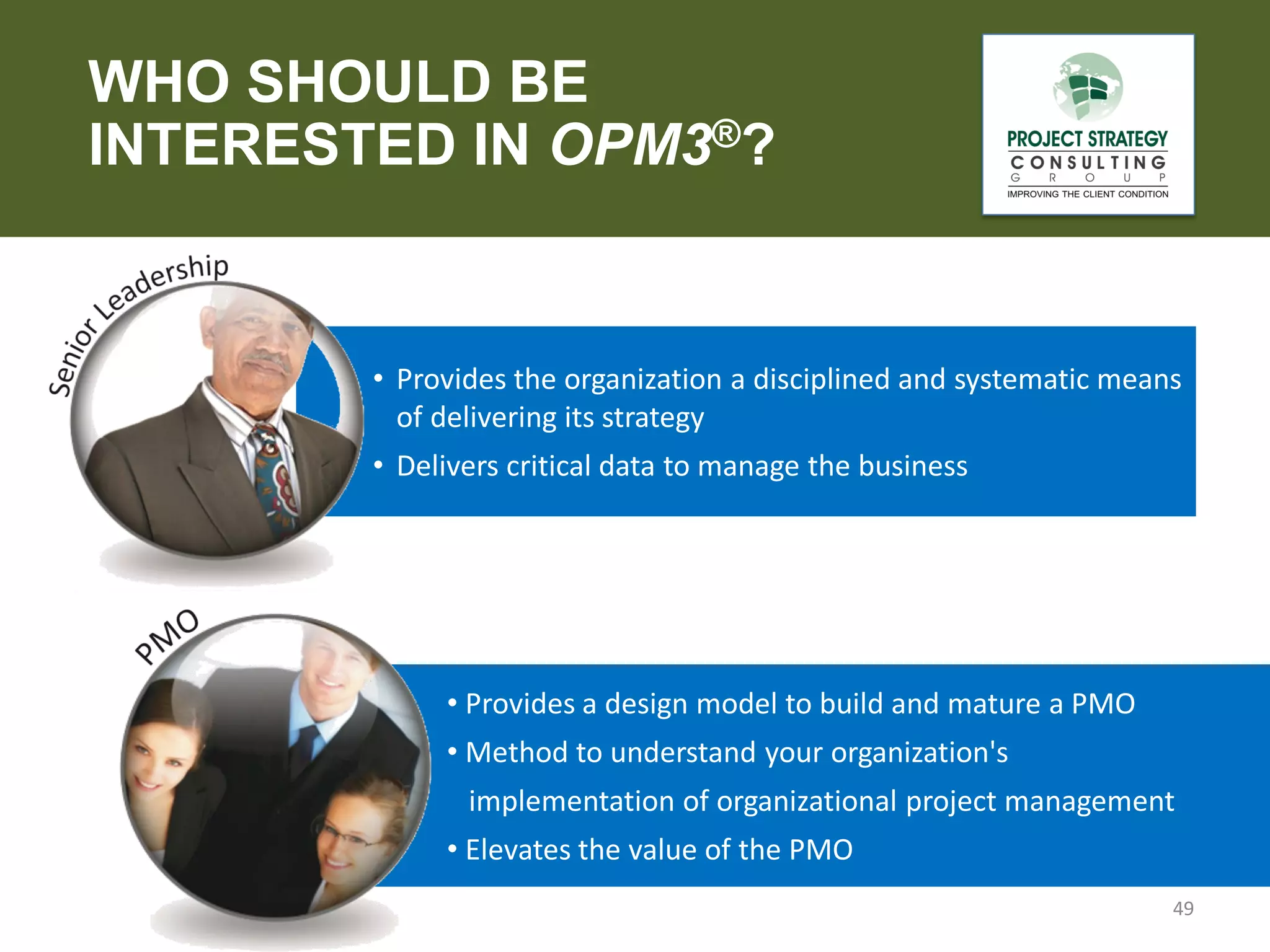WHO SHOULD BE
INTERESTED IN OPM3®?

• Provides the organization a disciplined and systematic means
of delivering its strategy
• Delivers critical data to manage the business

• Provides a design model to build and mature a PMO
• Method to understand your organization's
implementation of organizational project management
• Elevates the value of the PMO
49

 