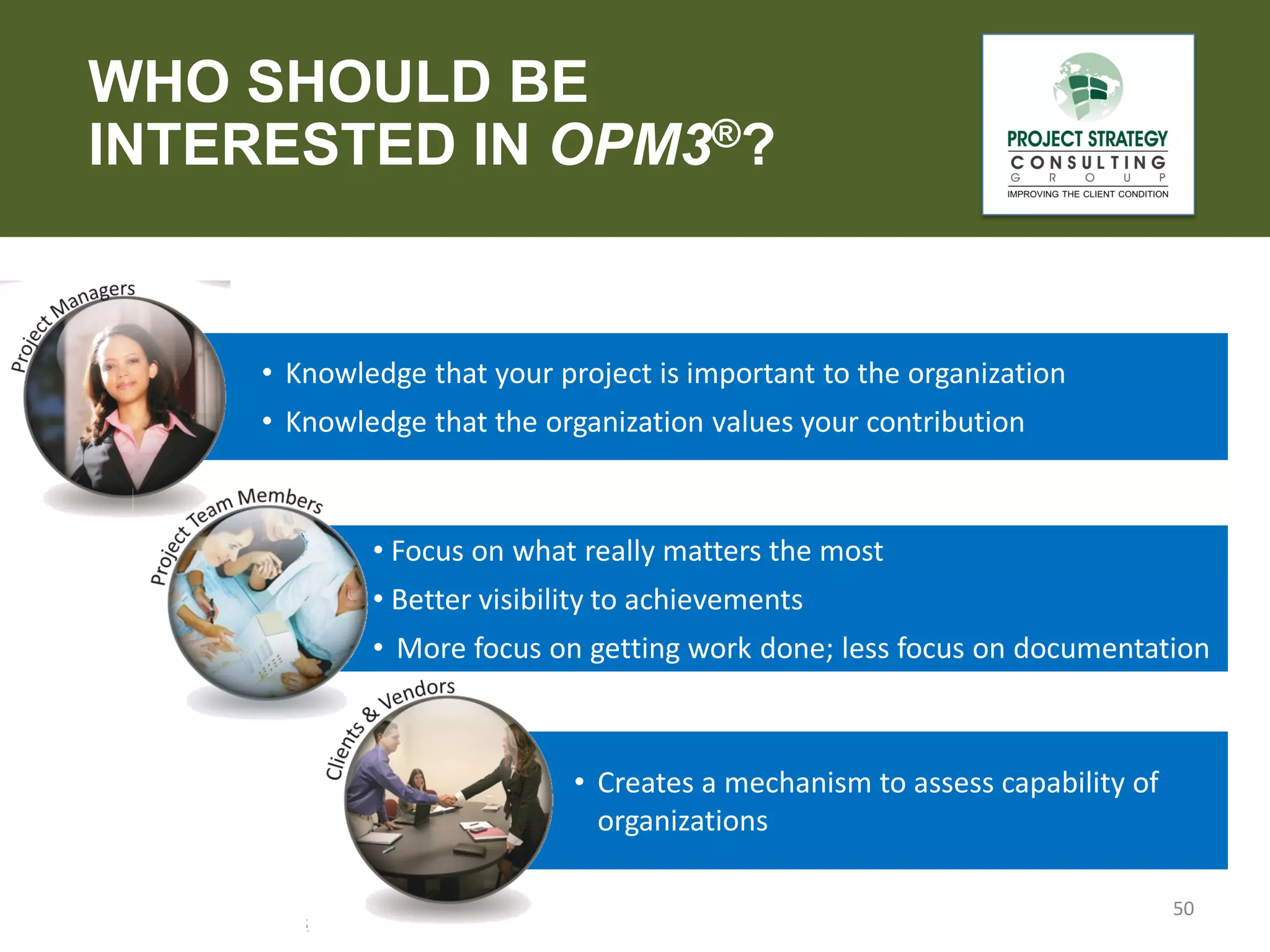 WHO SHOULD BE
INTERESTED IN OPM3®?

• Knowledge that your project is important to the organization

• Knowledge that the organization values your contribution

• Focus on what really matters the most

• Better visibility to achievements
• More focus on getting work done; less focus on documentation

• Creates a mechanism to assess capability of
organizations
50

 