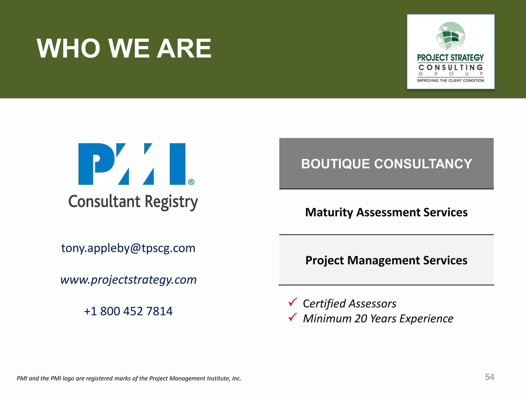 WHO WE ARE

BOUTIQUE CONSULTANCY

Maturity Assessment Services
tony.appleby@tpscg.com

Project Management Services

www.projectstrategy.com
+1 800 452 7814

PMI and the PMI logo are registered marks of the Project Management Institute, Inc.

 Certified Assessors
 Minimum 20 Years Experience

54

 