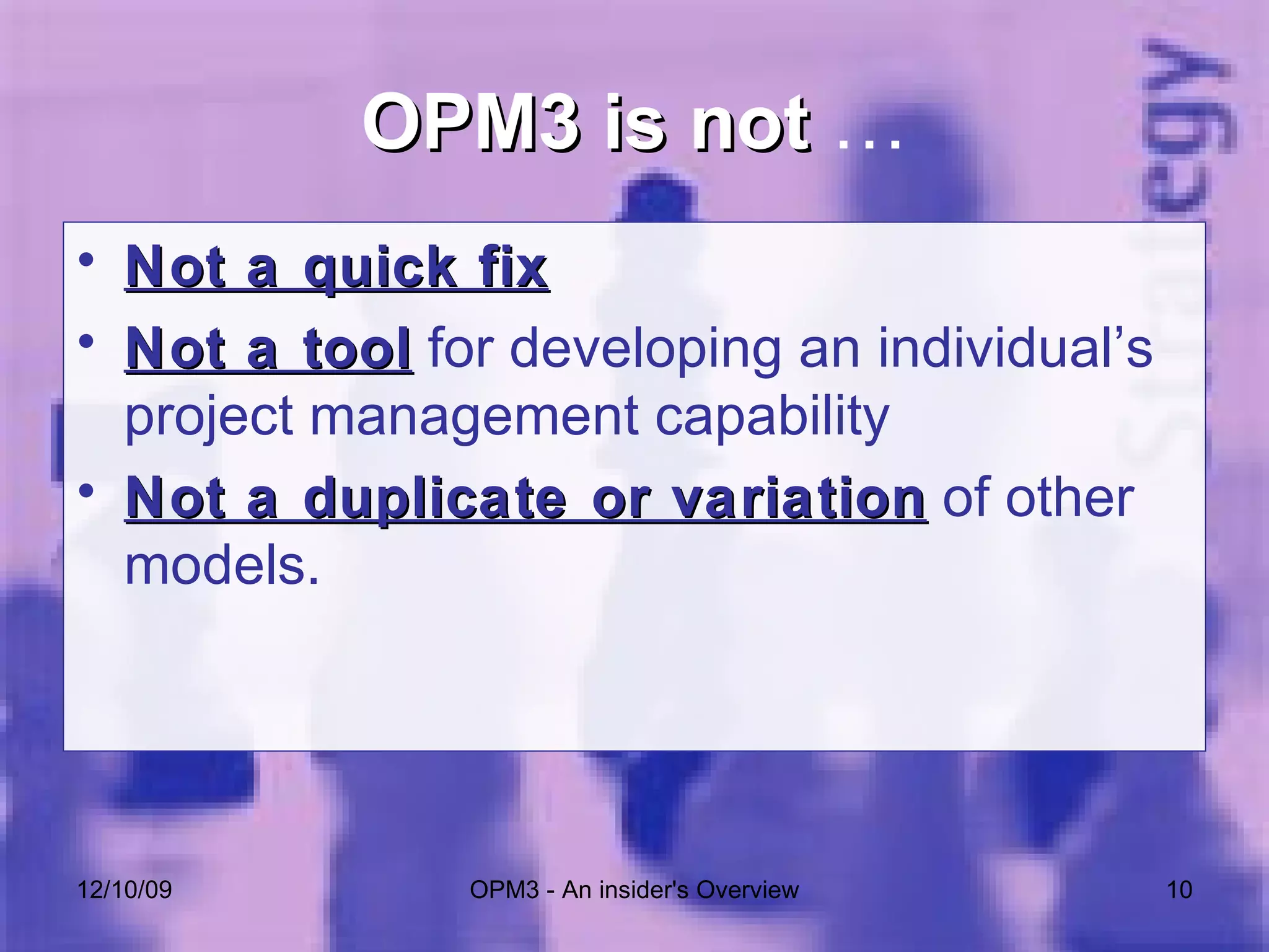 OPM3 is not  … Not a quick fix Not a tool  for developing an individual’s project management capability Not a duplicate or variation  of other models. 06/08/09 OPM3 - An insider's Overview 