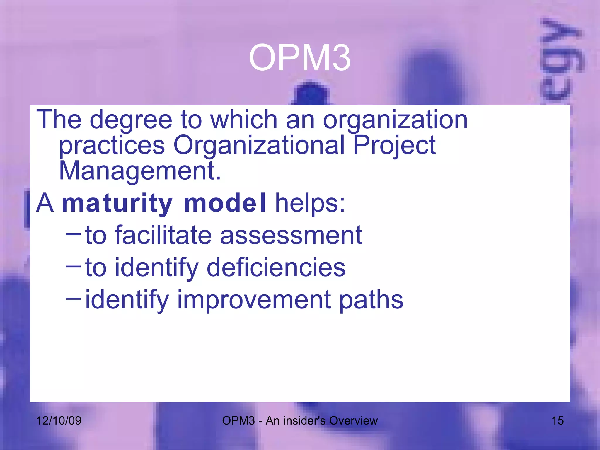 OPM3 The degree to which an organization practices Organizational Project Management. A  maturity model  helps: to facilitate assessment to identify deficiencies  identify improvement paths 06/08/09 OPM3 - An insider's Overview 