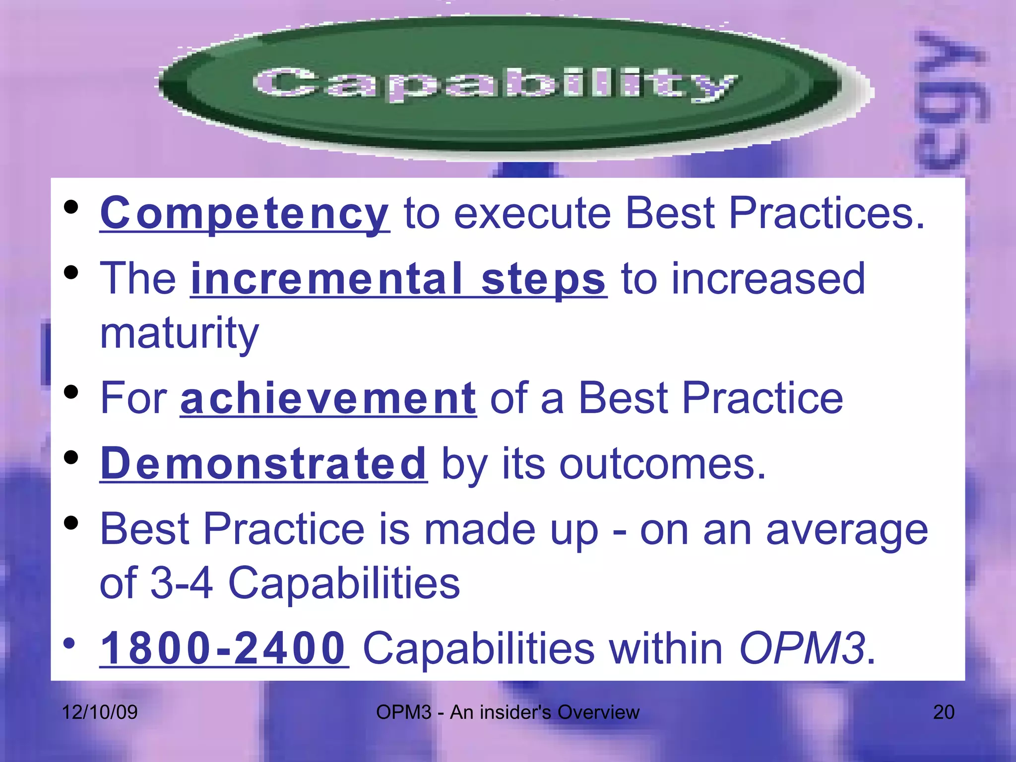 Competency  to execute Best Practices.  The  incremental steps  to increased maturity For  achievement  of a Best Practice Demonstrated  by its outcomes. Best Practice is made up - on an average of 3-4 Capabilities 1800-2400  Capabilities within  OPM3 . 06/08/09 OPM3 - An insider's Overview 