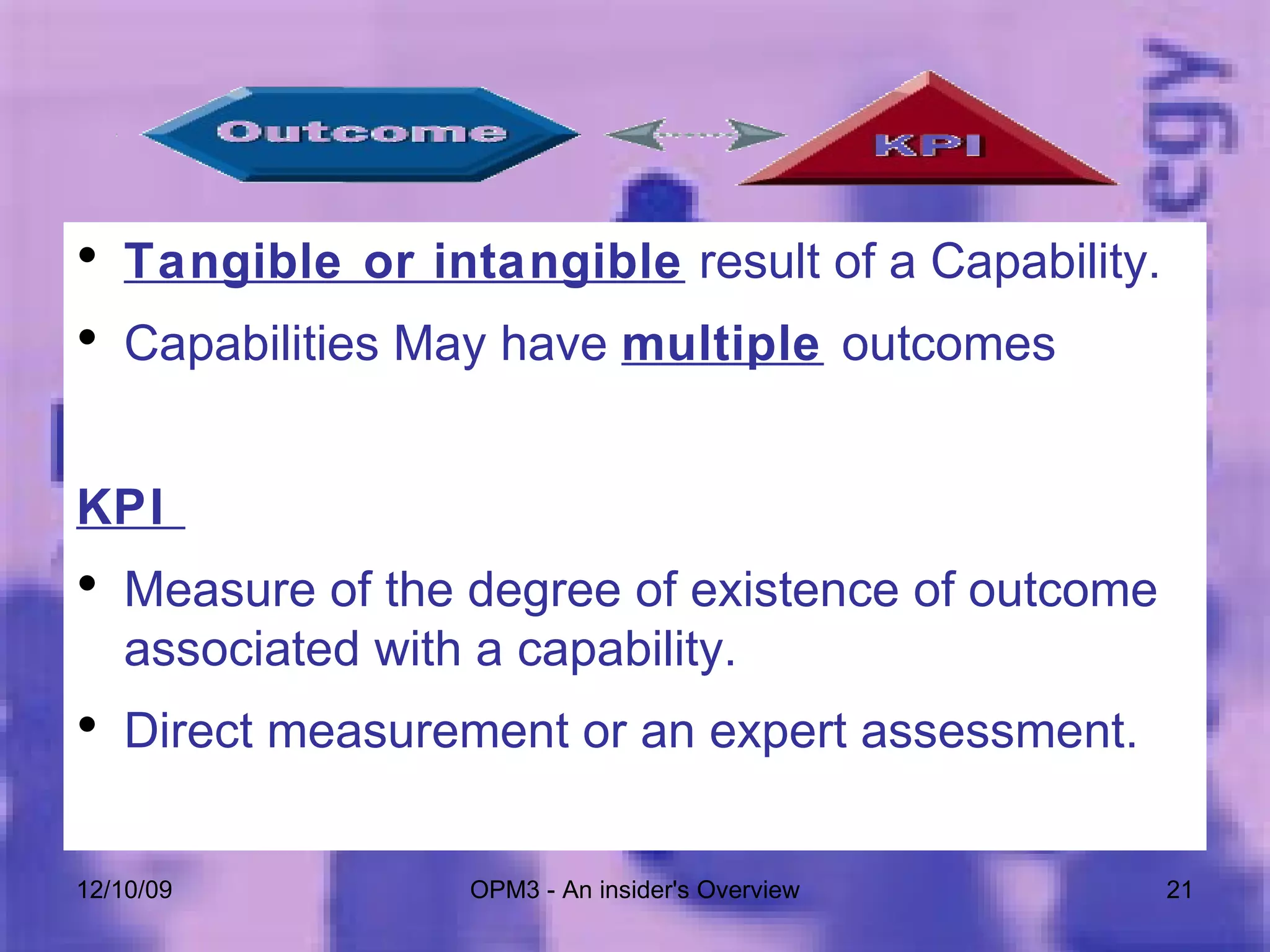 Tangible or intangible  result of a Capability. Capabilities May have  multiple   outcomes KPI  Measure of the degree of existence of outcome associated with a capability. Direct measurement or an expert assessment. 06/08/09 OPM3 - An insider's Overview 