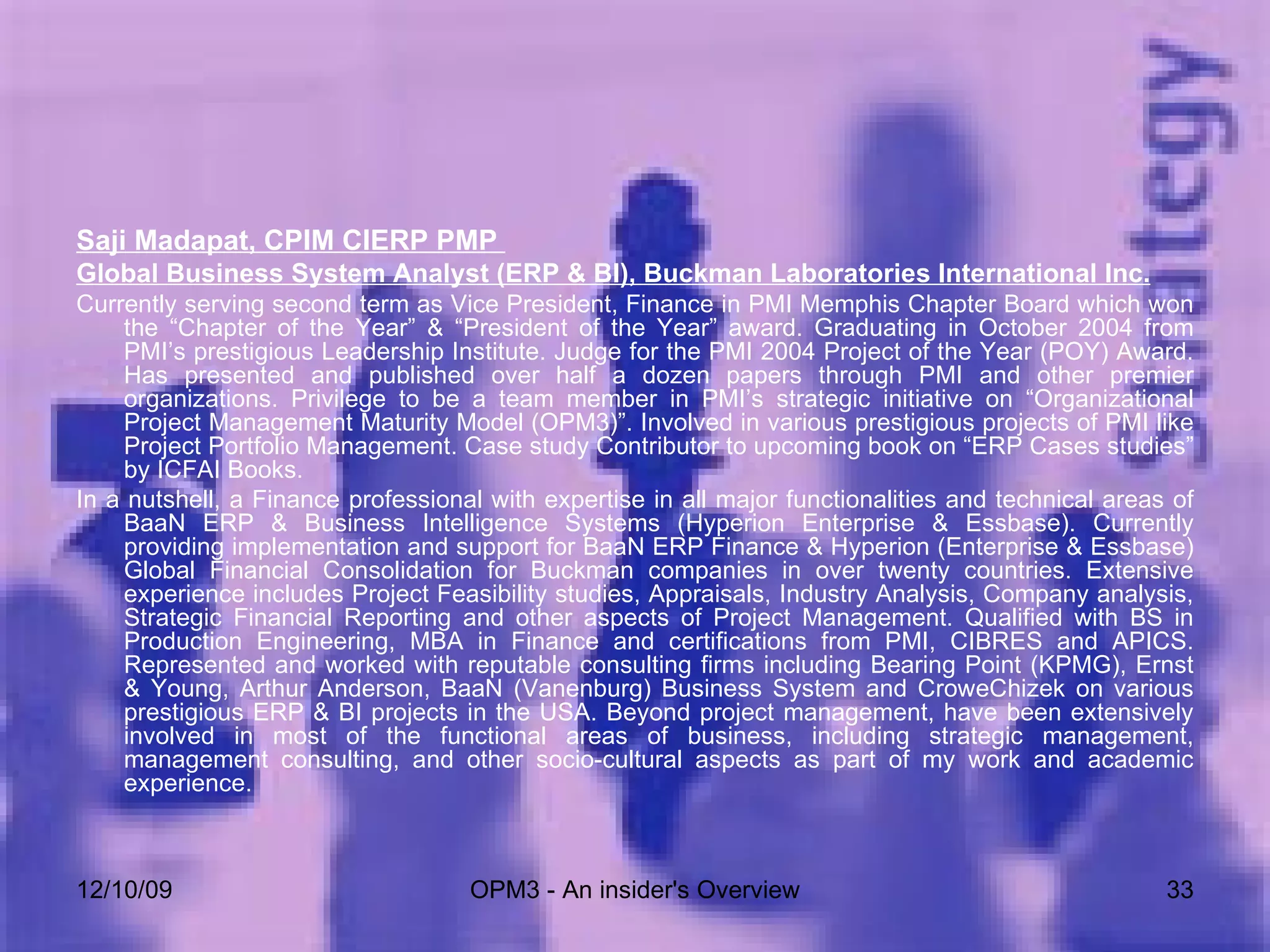 Saji Madapat, CPIM CIERP PMP  Global Business System Analyst (ERP & BI), Buckman Laboratories International Inc. Currently serving second term as Vice President, Finance in PMI Memphis Chapter Board which won the “Chapter of the Year” & “President of the Year” award. Graduating in October 2004 from PMI’s prestigious Leadership Institute. Judge for the PMI 2004 Project of the Year (POY) Award. Has presented and published over half a dozen papers through PMI and other premier organizations. Privilege to be a team member in PMI’s strategic initiative on “Organizational Project Management Maturity Model (OPM3)”. Involved in various prestigious projects of PMI like Project Portfolio Management. Case study Contributor to upcoming book on “ERP Cases studies” by ICFAI Books. In a nutshell, a Finance professional with expertise in all major functionalities and technical areas of BaaN ERP & Business Intelligence Systems (Hyperion Enterprise & Essbase). Currently providing implementation and support for BaaN ERP Finance & Hyperion (Enterprise & Essbase) Global Financial Consolidation for Buckman companies in over twenty countries. Extensive experience includes Project Feasibility studies, Appraisals, Industry Analysis, Company analysis, Strategic Financial Reporting and other aspects of Project Management. Qualified with BS in Production Engineering, MBA in Finance and certifications from PMI, CIBRES and APICS. Represented and worked with reputable consulting firms including Bearing Point (KPMG), Ernst & Young, Arthur Anderson, BaaN (Vanenburg) Business System and CroweChizek on various prestigious ERP & BI projects in the USA. Beyond project management, have been extensively involved in most of the functional areas of business, including strategic management, management consulting, and other socio-cultural aspects as part of my work and academic experience. 06/08/09 OPM3 - An insider's Overview 