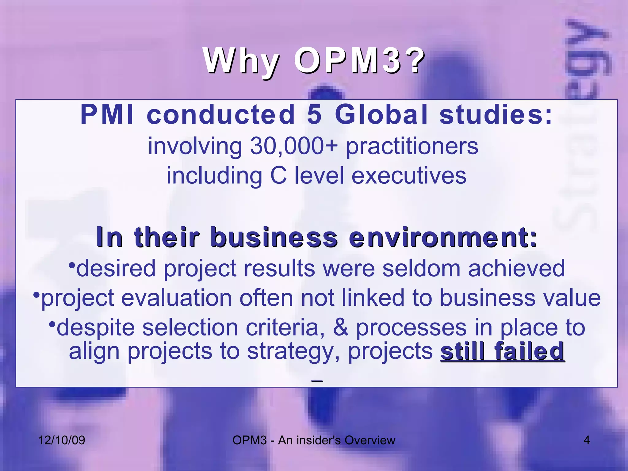 PMI conducted 5 Global studies: involving 30,000+ practitioners  including C level executives In their business environment: desired project results were seldom achieved project evaluation often not linked to business value despite selection criteria, & processes in place to align projects to strategy, projects  still failed Why OPM3? 06/08/09 OPM3 - An insider's Overview 