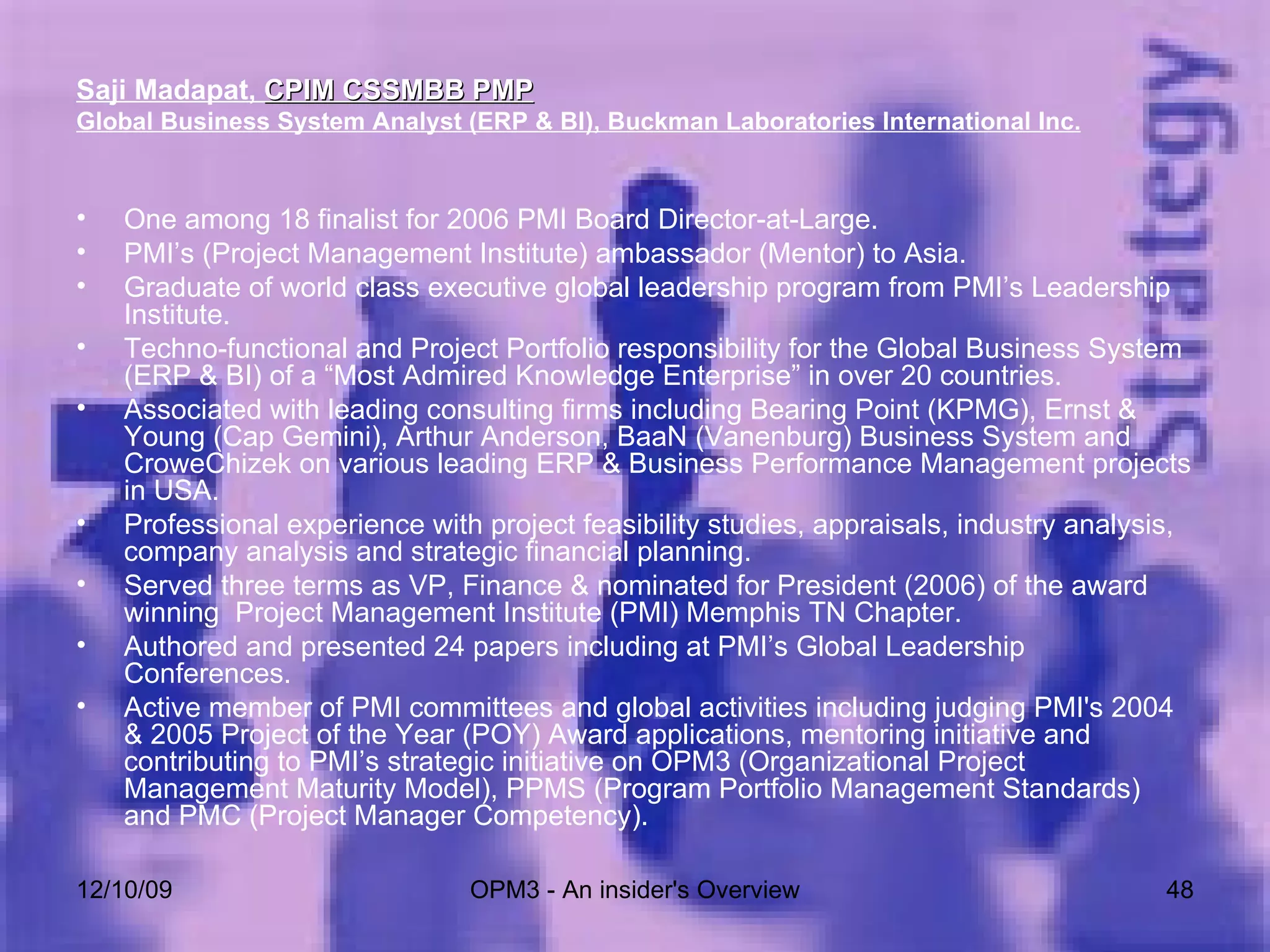 Saji Madapat,  CPIM CSSMBB PMP   Global Business System Analyst (ERP & BI), Buckman Laboratories International Inc. One among 18 finalist for 2006 PMI Board Director-at-Large. PMI’s (Project Management Institute) ambassador (Mentor) to Asia. Graduate of world class executive global leadership program from PMI’s Leadership Institute. Techno-functional and Project Portfolio responsibility for the Global Business System (ERP & BI) of a “Most Admired Knowledge Enterprise” in over 20 countries. Associated with leading consulting firms including Bearing Point (KPMG), Ernst & Young (Cap Gemini), Arthur Anderson, BaaN (Vanenburg) Business System and CroweChizek on various leading ERP & Business Performance Management projects in USA.  Professional experience with project feasibility studies, appraisals, industry analysis, company analysis and strategic financial planning. Served three terms as VP, Finance & nominated for President (2006) of the award winning  Project Management Institute (PMI) Memphis TN Chapter.  Authored and presented 24 papers including at PMI’s Global Leadership Conferences.  Active member of PMI committees and global activities including judging PMI's 2004 & 2005 Project of the Year (POY) Award applications, mentoring initiative and contributing to PMI’s strategic initiative on OPM3 (Organizational Project Management Maturity Model), PPMS (Program Portfolio Management Standards) and PMC (Project Manager Competency). 06/08/09 OPM3 - An insider's Overview 