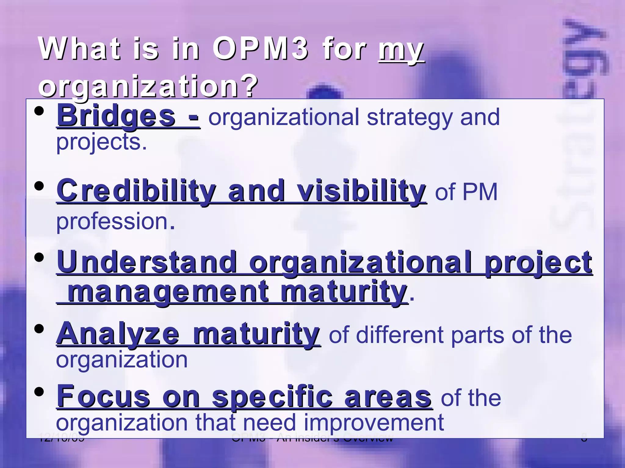 Bridges -   organizational strategy and projects. Credibility and visibility   of PM profession . Understand organizational project  management maturity . Analyze maturity   of different parts of the organization Focus on specific areas   of the organization that need improvement 06/08/09 OPM3 - An insider's Overview What is in OPM3 for  my  organization? 
