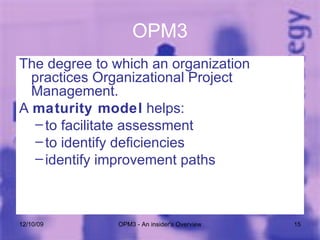 OPM3 The degree to which an organization practices Organizational Project Management. A  maturity model  helps: to facilitate assessment to identify deficiencies  identify improvement paths 06/08/09 OPM3 - An insider's Overview 