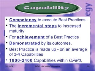 Competency  to execute Best Practices.  The  incremental steps  to increased maturity For  achievement  of a Best Practice Demonstrated  by its outcomes. Best Practice is made up - on an average of 3-4 Capabilities 1800-2400  Capabilities within  OPM3 . 06/08/09 OPM3 - An insider's Overview 