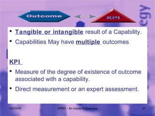 Tangible or intangible  result of a Capability. Capabilities May have  multiple   outcomes KPI  Measure of the degree of existence of outcome associated with a capability. Direct measurement or an expert assessment. 06/08/09 OPM3 - An insider's Overview 