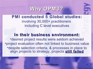 PMI conducted 5 Global studies: involving 30,000+ practitioners  including C level executives In their business environment: desired project results were seldom achieved project evaluation often not linked to business value despite selection criteria, & processes in place to align projects to strategy, projects  still failed Why OPM3? 06/08/09 OPM3 - An insider's Overview 