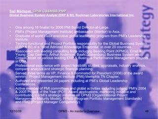 Saji Madapat,  CPIM CSSMBB PMP   Global Business System Analyst (ERP & BI), Buckman Laboratories International Inc. One among 18 finalist for 2006 PMI Board Director-at-Large. PMI’s (Project Management Institute) ambassador (Mentor) to Asia. Graduate of world class executive global leadership program from PMI’s Leadership Institute. Techno-functional and Project Portfolio responsibility for the Global Business System (ERP & BI) of a “Most Admired Knowledge Enterprise” in over 20 countries. Associated with leading consulting firms including Bearing Point (KPMG), Ernst & Young (Cap Gemini), Arthur Anderson, BaaN (Vanenburg) Business System and CroweChizek on various leading ERP & Business Performance Management projects in USA.  Professional experience with project feasibility studies, appraisals, industry analysis, company analysis and strategic financial planning. Served three terms as VP, Finance & nominated for President (2006) of the award winning  Project Management Institute (PMI) Memphis TN Chapter.  Authored and presented 24 papers including at PMI’s Global Leadership Conferences.  Active member of PMI committees and global activities including judging PMI's 2004 & 2005 Project of the Year (POY) Award applications, mentoring initiative and contributing to PMI’s strategic initiative on OPM3 (Organizational Project Management Maturity Model), PPMS (Program Portfolio Management Standards) and PMC (Project Manager Competency). 06/08/09 OPM3 - An insider's Overview 