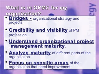 Bridges -   organizational strategy and projects. Credibility and visibility   of PM profession . Understand organizational project  management maturity . Analyze maturity   of different parts of the organization Focus on specific areas   of the organization that need improvement 06/08/09 OPM3 - An insider's Overview What is in OPM3 for  my  organization? 