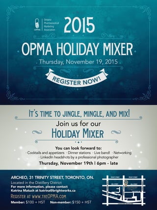 OPMAHOLIDAYMIXERThursday, November 19, 2015
REGISTER NOW!
2015
LAKESHORE BOULEVARD
DISTILLERY LANE
CHERRYSTREET
FRONT STREET FRONT STREET
MILL STREET MILL STREET
TANK HOUSE LANE
OPMAHOLIDAYMIXER
TRINITYSTREET
PARLIAMENTSTREET
ARCHEO, 31 TRINITY STREET, TORONTO, ON.
Located in the Distillery District
For more information, please contact
Katrina Matuch at katrina@brightworks.ca
Member: $100 + HST	 Non-member: $150 + HST
Register at www.theOPMA.com
You can look forward to:
· Cocktails and appetizers · Dinner stations · Live band! · Networking
· LinkedIn headshots by a professional photographer
Thursday, November 19th | 6pm ‑ late
It’stimetojingle,mingle,andmix!
Join us for our
HolidayMixer
 