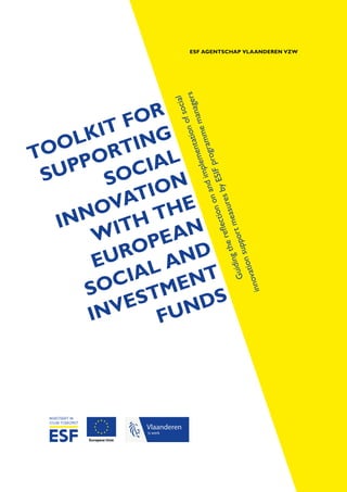 ESF AGENTSCHAP VLAANDEREN VZW
TOOLKIT FOR
SUPPORTING
SOCIAL
INNOVATION
WITH THE
EUROPEAN
SOCIAL AND
INVESTMENT
FUNDS
Vlaanderen
is werk
Guidingthereflectiononandimplementationofsocial
innovationsupportmeasuresbyESIFprogrammemanagers
 