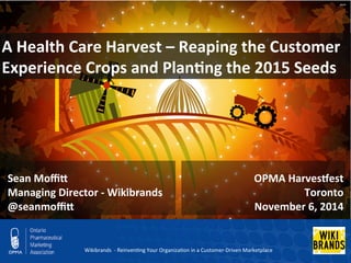 A 
Health 
Care 
Harvest 
– 
Reaping 
the 
Customer 
Experience 
Crops 
and 
Plan;ng 
the 
2015 
Seeds 
OPMA 
HarvesCest 
Toronto 
November 
6, 
2014 
Sean 
MoffiK 
Managing 
Director 
-­‐ 
Wikibrands 
@seanmoffiK 
Wikibrands 
-­‐ 
Reinven/ng 
Your 
Organiza/on 
in 
a 
Customer-­‐Driven 
Marketplace 
 