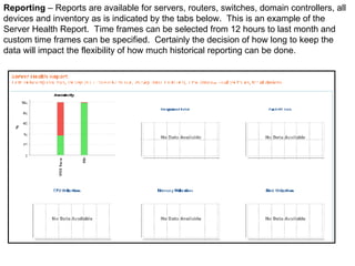 Reporting  – Reports are available for servers, routers, switches, domain controllers, all devices and inventory as is indicated by the tabs below.  This is an example of the Server Health Report.  Time frames can be selected from 12 hours to last month and custom time frames can be specified.  Certainly the decision of how long to keep the data will impact the flexibility of how much historical reporting can be done. 