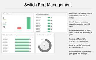 Periodically discover the devices
connected to each port of a
switch.
Identify the port to which a
device is connected from GUI
itself.
Gain visibility into the IP, MAC,
VLAN, Status, and Availability of
ports.
Receive notifications for
changes in the port status.
Know all the MAC addresses
connected to a port.
Generate reports on port usage,
port speed, and port type.
Switch Port Management
 