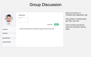Discuss IT issues on a
Facebook-like collaboration wall.
Share articles, troubleshooting
tips, KBs, and more.
Post comments and like the
posts and comments made by
peers.
Group Discussion
 