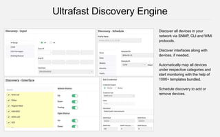 Discover all devices in your
network via SNMP, CLI and WMI
protocols.
Discover interfaces along with
devices, if needed.
Automatically map all devices
under respective categories and
start monitoring with the help of
1000+ templates bundled.
Schedule discovery to add or
remove devices.
Ultrafast Discovery Engine
 