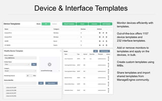 Monitor devices efficiently with
templates.
Out-of-the-box offers 1157
device templates and
232 interface templates.
Add or remove monitors to
templates and apply on the
devices, in bulk.
Create custom templates using
MIBs.
Share templates and import
shared templates from
ManageEngine community.
Device & Interface Templates
 