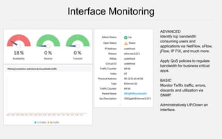 ADVANCED
Identify top bandwidth
consuming users and
applications via NetFlow, sFlow,
jFlow, IP FIX, and much more.
Apply QoS policies to regulate
bandwidth for business critical
apps.
BASIC
Monitor Tx/Rx traffic, errors,
discards and utilization via
SNMP.
Administratively UP/Down an
interface.
Interface Monitoring
 