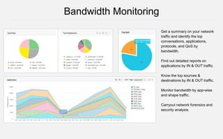 Get a summary on your network
traffic and identify the top
conversations, applications,
protocols, and QoS by
bandwidth.
Find out detailed reports on
applications by IN & OUT traffic.
Know the top sources &
destinations by IN & OUT traffic.
Monitor bandwidth by app-wise
and shape traffic.
Carryout network forensics and
security analysis.
Bandwidth Monitoring
 